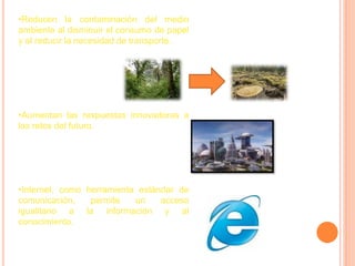 •Reducen la contaminación del medio
ambiente al disminuir el consumo de papel
y al reducir la necesidad de transporte.




•Aumentan las respuestas innovadoras a
los retos del futuro.




•Internet, como herramienta estándar de
comunicación,    permite   un    acceso
igualitario a la información y al
conocimiento.
 