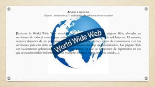Acceso a recursos
Acceso , obtención y/o utilización de información o recursos
ƒMediante la World Wide Web accedemos al conjunto inmenso de páginas Web, ubicadas en
servidores de todo el mundo, que están conectados entre sí mediante la red Internet. El usuario,
necesita disponer de un programa informático (programa cliente) capaz de comunicarse con los
servidores, para ello debe ser capaz de utilizar el protocolo http de comunicación. Las páginas Web
son básicamente aplicaciones multimedia interactivas, ya que se componen de hipertextos en los
que se pueden incluir información con múltiples códigos (texto, imagen, sonido,...).
 