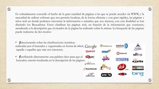 Es sobradamente conocido el hecho de la gran cantidad de páginas a las que se puede acceder vía WWW, y la
necesidad de utilizar software que nos permita localizar, de la forma eficiente y con gran rapidez, las páginas y
sitios web en donde podemos encontrar la información o temática que nos interesa, con esta finalidad se han
diseñado los Buscadores. Estos clasifican las páginas web, en función de la información que contienen,
atendiendo a la descripción que el creador de la página ha realizado sobre la misma. La búsqueda de las páginas
puede realizarse de dos modos:
• ƒSeleccionando sobre las clasificaciones temáticas
realizadas por el buscador y organizadas en forma de árbol,
aquella o aquellas que más nos interesen.
• ƒEscribiendo directamente una palabra clave para que el
buscador, intente localizarla en la descripción de las páginas.
 