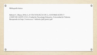 Bibliografía básica:
Belloch C. (Marzo 2016) LAS TECNOLOGÍAS DE LA INFORMACIÓN Y
COMUNICACIÓN (T.I.C.) Unidad de Tecnología Educativa. Universidad de Valencia.
Recuperado de http://www.uv.es/~bellochc/pdf/pwtic1.pdf
 