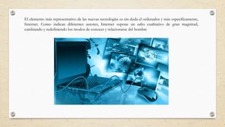 El elemento más representativo de las nuevas tecnologías es sin duda el ordenador y más específicamente,
Internet. Como indican diferentes autores, Internet supone un salto cualitativo de gran magnitud,
cambiando y redefiniendo los modos de conocer y relacionarse del hombre
 