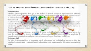 CONCEPTO DE TECNOLOGÍAS DE LA INFORMACIÓN Y COMUNICACIÓN (TIC)
Inmaterialidad
En líneas generales podemos decir que las TIC realizan la creación (aunque en algunos casos sin referentes
reales, como pueden ser las simulaciones), el proceso y la comunicación de la información. Esta información
es básicamente inmaterial y puede ser llevada de forma transparente e instantánea a lugares lejanos.
Interactividad
La interactividad es posiblemente la característica más importante de las TIC para su aplicación en el campo
educativo. Mediante las TIC se consigue un intercambio de información entre el usuario y el ordenador. Esta
característica permite adaptar los recursos utilizados a las necesidades y características de los sujetos, en
función de la interacción concreta del sujeto con el ordenador.
Interconexión
La interconexión hace referencia a la creación de nuevas posibilidades tecnológicas a partir de la conexión
entre dos tecnologías. Por ejemplo, la telemática es la interconexión entre la informática y las tecnologías de
comunicación, propiciando con ello, nuevos recursos como el correo electrónico, los IRC, etc.
Instantaneidad
Las redes de comunicación y su integración con la informática, han posibilitado el uso de servicios que
permiten la comunicación y transmisión de la información, entre lugares alejados físicamente, de una forma
rápida.
 