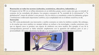 Penetración en todos los sectores (culturales, económicos, educativos, industriales...)
El impacto de las TIC no se refleja únicamente en un individuo, grupo, sector o país, sino que, se extiende al
conjunto de las sociedades del planeta. Los propios conceptos de "la sociedad de la información" y "la
globalización", tratan de referirse a este proceso. Así, los efectos se extenderán a todos los habitantes, grupos
e instituciones conllevando importantes cambios, cuya complejidad está en el debate social hoy en día.
Innovación
Las TIC están produciendo una innovación y cambio constante en todos los ámbitos sociales. Sin embargo,
es de reseñar que estos cambios no siempre indican un rechazo a las tecnologías o medios anteriores, sino
que en algunos casos se produce una especie de simbiosis con otros medios. Por ejemplo, el uso de la
correspondencia personal se había reducido ampliamente con la aparición del teléfono, pero el uso y
potencialidades del correo electrónico ha llevado a un resurgimiento de la correspondencia personal.
 