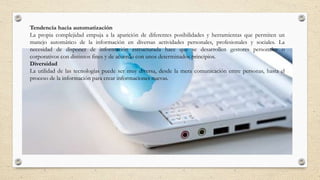 Tendencia hacia automatización
La propia complejidad empuja a la aparición de diferentes posibilidades y herramientas que permiten un
manejo automático de la información en diversas actividades personales, profesionales y sociales. La
necesidad de disponer de información estructurada hace que se desarrollen gestores personales o
corporativos con distintos fines y de acuerdo con unos determinados principios.
Diversidad
La utilidad de las tecnologías puede ser muy diversa, desde la mera comunicación entre personas, hasta el
proceso de la información para crear informaciones nuevas.
 