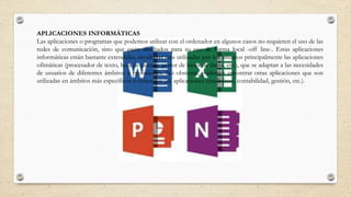 APLICACIONES INFORMÁTICAS
Las aplicaciones o programas que podemos utilizar con el ordenador en algunos casos no requieren el uso de las
redes de comunicación, sino que están diseñados para su uso de forma local -off line-. Estas aplicaciones
informáticas están bastante extendidas, siendo las más utilizadas por los usuarios principalmente las aplicaciones
ofimáticas (procesador de texto, hoja de cálculo, gestor de bases de datos, etc.), que se adaptan a las necesidades
de usuarios de diferentes ámbitos y profesiones. No obstante, podemos encontrar otras aplicaciones que son
utilizadas en ámbitos más específicos o concretos (ej. aplicaciones estadísticas, contabilidad, gestión, etc.).
 