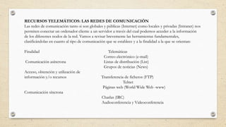 RECURSOS TELEMÁTICOS: LAS REDES DE COMUNICACIÓN
Las redes de comunicación tanto si son globales y públicas (Internet) como locales y privadas (Intranet) nos
permiten conectar un ordenador cliente a un servidor a través del cual podemos acceder a la información
de los diferentes nodos de la red. Vamos a revisar brevemente las herramientas fundamentales,
clasificándolas en cuanto al tipo de comunicación que se establece y a la finalidad a la que se orientan:
Finalidad Telemáticas
Correo electrónico (e-mail)
Comunicación asíncrona Listas de distribución (List)
Grupos de noticias (News)
Acceso, obtención y utilización de
información y/o recursos Transferencia de ficheros (FTP)
Telnet
Páginas web (World Wide Web -www)
Comunicación síncrona
Charlas (IRC)
Audioconferencia y Videoconferencia
 