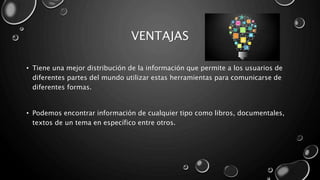 VENTAJAS
• Tiene una mejor distribución de la información que permite a los usuarios de
diferentes partes del mundo utilizar estas herramientas para comunicarse de
diferentes formas.
• Podemos encontrar información de cualquier tipo como libros, documentales,
textos de un tema en específico entre otros.
 