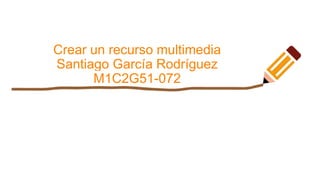 Crear un recurso multimedia
Santiago García Rodríguez
M1C2G51-072
 