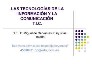 LAS TECNOLOGÍAS DE LA
  INFORMACIÓN Y LA
    COMUNICACIÓN
        T.I.C.

C.E.I.P. Miguel de Cervantes. Esquivias.
                 Toledo

http://edu.jccm.es/cp.migueldecervantes/
       45000931.cp@edu.jccm.es
 