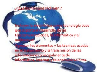  ¿ Qué tecnologías incluyen ?



 Incluyen la electrónica como tecnología base
  que soporta el desarrollo de las
  telecomunicaciones, la informática y el
  audiovisual.
 Agrupan los elementos y las técnicas usadas
  en el tratamiento y la transmisión de las
  informaciones principalmente de
  informática, internet y telecomunicaciones.
 