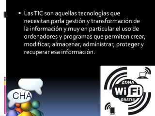  Las TIC son aquellas tecnologías que
  necesitan parla gestión y transformación de
  la información y muy en particular el uso de
  ordenadores y programas que permiten crear,
  modificar, almacenar, administrar, proteger y
  recuperar esa información.
 