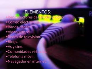 ELEMENTOS:
•Reproductores de estudio y video.
•Correo electrónico..
•Banda ancha.
•Video juegos.
•Redes de televisión.
•Blogs.
•Vs y cine.
•Comunidades virtuales.
•Telefonía móvil.
•Navegador en internet.
 