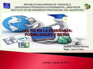 REPUBLICA BOLIVARIANA DE VENEZUELA
UNIVERSIDAD PEDAGÓGICA EXPERIMENTAL LIBERTADOR
INSTITUTO DE MEJORAMIENTO PROFESIONAL DEL MAGISTERIO
Autora: Oneida Méndez
Tutor: Jesús Pulido
Acarigua, Agosto de 2015
LAS TIC EN LA ENSEÑANZA:
POSIBILIDADES Y RETOS
 