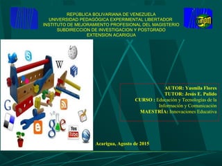 REPÚBLICA BOLIVARIANA DE VENEZUELA
UNIVERSIDAD PEDAGÓGICA EXPERIMENTAL LIBERTADOR
INSTITUTO DE MEJORAMIENTO PROFESIONAL DEL MAGISTERIO
SUBDIRECCION DE INVESTIGACION Y POSTGRADO
EXTENSION ACARIGUA
AUTOR: Yasmila Flores
TUTOR: Jesús E. Pulido
CURSO : Educación y Tecnologías de la
Información y Comunicación
MAESTRÍA: Innovaciones Educativa
Acarigua, Agosto de 2015
 