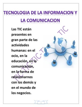 1
Las TIC están
presentes en
gran parte de las
actividades
humanas: en el
ocio, en la
educación, en la
comunicación,
en la forma de
relacionarnos
con los demás y
en el mundo de
los negocios.
 