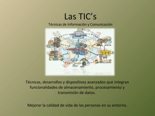 Las TIC’s Técnicas de Información y Comunicación Técnicas, desarrollos y dispositivos avanzados que integran funcionalidades de almacenamiento, procesamiento y transmisión de datos.  Mejorar la calidad de vida de las personas en su entorno. 