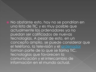 No obstante esto, hoy no se pondrían en una lista de TIC y es muy posible que actualmente los ordenadores ya no puedan ser calificados de nuevas tecnologías. A pesar de esto, en un concepto amplio, se puede considerar que el teléfono, la televisión y el ordenador forman parte de lo que se llama TIC, tecnologías que favorecen la comunicación y el intercambio de información en el mundo actual.