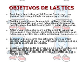 OBJETIVOS DE LAS TICSContribuir a la actualización del Sistema Educativo en una sociedad fuertemente influida por las nuevas tecnologías.Facilitar a los profesores la adquisición de bases teóricas y destrezas operativas que les permitan integrar, en su práctica docente, los medios didácticos basados en nuevas tecnologías. Adquirir una visión global sobre la integración de las nuevas tecnologías en el currículum, analizando las modificaciones que sufren sus elementos: contenidos, metodología, evaluación, etc.Capacitar a los profesores para reflexionar sobre su propia práctica, evaluando el papel y la contribución de estos medios al proceso de enseñanza-aprendizaje.Buscar las oportunidades de ayuda o de mejora en la Educación explorando las posibilidades educativas de las TIC sobre el terreno; es decir, en todos los entornos y circunstancias que la realidad presenta.