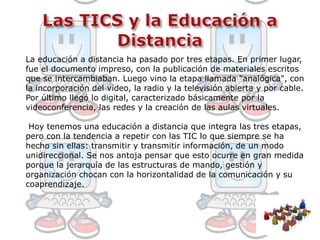 Las TICS y la Educación a Distancia La educación a distancia ha pasado por tres etapas. En primer lugar, fue el documento impreso, con la publicación de materiales escritos que se intercambiaban. Luego vino la etapa llamada "analógica", con la incorporación del vídeo, la radio y la televisión abierta y por cable. Por último llegó lo digital, caracterizado básicamente por la videoconferencia, las redes y la creación de las aulas virtuales.Hoy tenemos una educación a distancia que integra las tres etapas, pero con la tendencia a repetir con las TIC lo que siempre se ha hecho sin ellas: transmitir y transmitir información, de un modo unidireccional. Se nos antoja pensar que esto ocurre en gran medida porque la jerarquía de las estructuras de mando, gestión y organización chocan con la horizontalidad de la comunicación y su coaprendizaje.