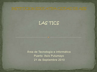 INSTITUCION EDUCATIVA CIUDAD DE ASIS LAS TICS Área de Tecnología e informática Puerto  Asís Putumayo  21 de Septiembre 2010 