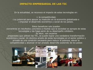 IMPACTO EMPRESARIAL DE LAS TIC
En la actualidad, se reconoce el impacto de estas tecnologías en:
☺ la competitividad,
☺su potencial para apoyar su inserción en la economía globalizada e
☺impulsar el desarrollo económico y social de los países.
Estos beneficios sólo pueden
convertirse en resultados concretos a medida que la sociedad se apropie de estas
tecnologías y las haga parte de su desempeño cotidiano.
Es decir, con usuarios
preparados que utilicen las TIC, se puede lograr una verdadera transformación
económica y social. Un dominio amplio de estas tecnologías en el sector público y
privado es una condición necesaria para reducir la pobreza, elevar la
competitividad y alcanzar el tan ansiado desarrollo sostenido de los países
 