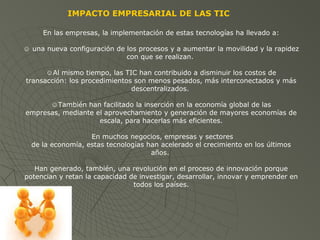 En las empresas, la implementación de estas tecnologías ha llevado a:
☺ una nueva configuración de los procesos y a aumentar la movilidad y la rapidez
con que se realizan.
☺Al mismo tiempo, las TIC han contribuido a disminuir los costos de
transacción: los procedimientos son menos pesados, más interconectados y más
descentralizados.
☺También han facilitado la inserción en la economía global de las
empresas, mediante el aprovechamiento y generación de mayores economías de
escala, para hacerlas más eficientes.
En muchos negocios, empresas y sectores
de la economía, estas tecnologías han acelerado el crecimiento en los últimos
años.
Han generado, también, una revolución en el proceso de innovación porque
potencian y retan la capacidad de investigar, desarrollar, innovar y emprender en
todos los países.
IMPACTO EMPRESARIAL DE LAS TIC
 