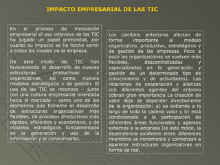 En el proceso de innovación
empresarial el uso intensivo de las TIC
ha jugado un papel primordial, por
cuanto su impacto se ha hecho sentir
a todos los niveles de la empresa.
De este modo las TIC han
favoreciendo el desarrollo de nuevas
estructuras productivas y
organizativas, así como nuevos
modelos estratégicos y de gestión. El
uso de las TIC se reconoce – junto
con una cultura empresarial orientada
hacia el mercado – como uno de los
elementos que fomenta el desarrollo
de estructuras organizativas más
flexibles, de procesos productivos más
rápidos, eficientes y económicos, y de
modelos estratégicos fundamentado
en la generación y uso de la
información y el conocimiento.
IMPACTO EMPRESARIAL DE LAS TIC
Los cambios anteriores afectan de
forma importante al modelo
organizativo, productivo, estratégicos y
de gestión de las empresas. Poco a
poco las organizaciones se vuelven más
flexibles, descentralizadas y
especializadas en la generación y
gestión de un determinado tipo de
conocimiento y de actividades). Las
relaciones de cooperación y alianzas
con diferentes agentes del entorno
cobran gran importancia La creación de
valor deja de depender directamente
de la organización: a) se extiende a lo
largo de toda la cadena valor y b) está
condicionado a la participación de
diferentes áreas funcionales y agentes
externos a la empresa De este modo, la
dependencia existente entre diferentes
miembros se incrementa y comienzan a
aparecer estructuras organizativas en
forma de red.
 