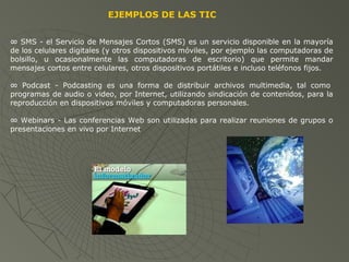 EJEMPLOS DE LAS TIC
∞ SMS - el Servicio de Mensajes Cortos (SMS) es un servicio disponible en la mayoría
de los celulares digitales (y otros dispositivos móviles, por ejemplo las computadoras de
bolsillo, u ocasionalmente las computadoras de escritorio) que permite mandar
mensajes cortos entre celulares, otros dispositivos portátiles e incluso teléfonos fijos.
∞ Podcast - Podcasting es una forma de distribuir archivos multimedia, tal como
programas de audio o video, por Internet, utilizando sindicación de contenidos, para la
reproducción en dispositivos móviles y computadoras personales.
∞ Webinars - Las conferencias Web son utilizadas para realizar reuniones de grupos o
presentaciones en vivo por Internet
 