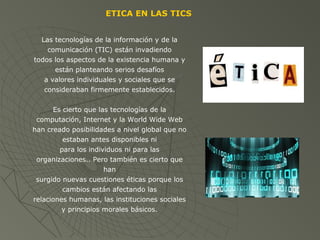 ETICA EN LAS TICS
Las tecnologías de la información y de la
comunicación (TIC) están invadiendo
todos los aspectos de la existencia humana y
están planteando serios desafíos
a valores individuales y sociales que se
consideraban firmemente establecidos.
Es cierto que las tecnologías de la
computación, Internet y la World Wide Web
han creado posibilidades a nivel global que no
estaban antes disponibles ni
para los individuos ni para las
organizaciones.. Pero también es cierto que
han
surgido nuevas cuestiones éticas porque los
cambios están afectando las
relaciones humanas, las instituciones sociales
y principios morales básicos.
 