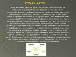 Estos desarrollos han dado lugar a los planteos relacionados con las
particulares cuestiones éticas vinculadas con el uso, cada vez más
generalizado, de estas tecnologías. Las mismas han tenido efectos que pueden
ser considerados altamente convenientes y positivos para la vida de las
personas y para las actividades de las organizaciones. Pero, también es cierto
que nuevas posibilidades se abren también para una utilización de esos nuevos
medios tecnológicos en operaciones que no pueden ser vistas como buenas o
positivas ni para los individuos ni para las instituciones. Sólo a título de
ejemplo, podemos señalar la posibilidad de control y monitoreo en los lugares
de trabajo que ellos proporcionan sin conocimiento de los afectados, la pérdida
de seguridad y privacidad en multitud de operaciones, el problema de la
propiedad intelectual, la división digital y la falta de oportunidades de acceso
para los sectores y países con menores recursos, el posible desarrollo de
armas de destrucción masiva de altísima precisión, la falta de contacto humano
que muchas actividades hoy comportan. Todos estos factores deberán ser
evaluados desde la óptica de sus componentes éticos.
ETICA EN LAS TICS
 