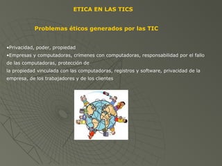 ETICA EN LAS TICS
Problemas éticos generados por las TIC
•Privacidad, poder, propiedad
•Empresas y computadoras, crímenes con computadoras, responsabilidad por el fallo
de las computadoras, protección de
la propiedad vinculada con las computadoras, registros y software, privacidad de la
empresa, de los trabajadores y de los clientes
 