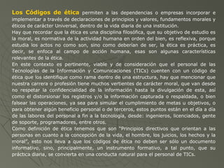 Los Códigos de ética permiten a las dependencias o empresas incorporar e
implementar a través de declaraciones de principios y valores, fundamentos morales y
éticos de carácter Universal, dentro de la vida diaria de una institución.
Hay que recordar que la ética es una disciplina filosófica, que su objetivo de estudio es
la moral, es normativa de la actividad humana en orden del bien, es reflexiva, porque
estudia los actos no como son, sino como deberían de ser, la ética es práctica, es
decir, se enfoca al campo de acción humana, esas son algunas características
relevantes de la ética.
En este contexto es pertinente, viable y de consideración que el personal de las
Tecnologías de la Información y Comunicaciones (TICs) cuenten con un código de
ética que los identifique como rama dentro de una estructura, hay que mencionar que
nuestra carrera o profesión tiene muchos vertientes de carácter moral, que van desde
no respetar la confidencialidad de la información hasta la divulgación de esta, así
como el distorsionar los registros y/o la información capturada o respaldada, o bien
falsear las operaciones, ya sea para simular el cumplimiento de metas u objetivos, o
para obtener algún beneficio personal o de terceros, estos puntos están en el día a día
de las labores del personal a fin a la tecnología, desde: ingenieros, licenciados, gente
de soporte, programadores, entre otros.
Como definición de ética tenemos que son “Principios directivos que orientan a las
personas en cuanto a la concepción de la vida, el hombre, los juicios, los hechos y la
moral”, esto nos lleva a que los códigos de ética no deben ser sólo un documento
informativo, sino, principalmente, un instrumento formativo, a tal punto, que su
práctica diaria, se convierta en una conducta natural para el personal de TICs.
 