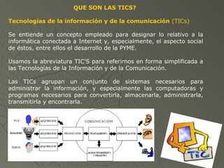 QUE SON LAS TICS?
Tecnologías de la información y de la comunicación (TICs)
Se entiende un concepto empleado para designar lo relativo a la
informática conectada a Internet y, especialmente, el aspecto social
de éstos, entre ellos el desarrollo de la PYME.
Usamos la abreviatura TIC'S para referirnos en forma simplificada a
las Tecnologías de la Información y de la Comunicación.
Las TICs agrupan un conjunto de sistemas necesarios para
administrar la información, y especialmente las computadoras y
programas necesarios para convertirla, almacenarla, administrarla,
transmitirla y encontrarla.
 