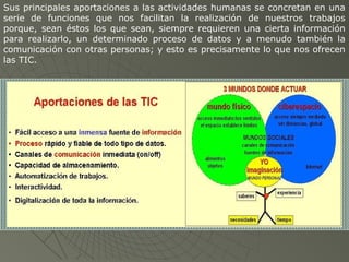 Sus principales aportaciones a las actividades humanas se concretan en una
serie de funciones que nos facilitan la realización de nuestros trabajos
porque, sean éstos los que sean, siempre requieren una cierta información
para realizarlo, un determinado proceso de datos y a menudo también la
comunicación con otras personas; y esto es precisamente lo que nos ofrecen
las TIC.
 