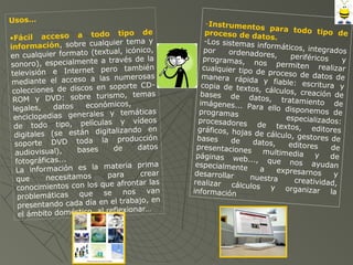 Usos…
•Fácil acceso a todo tipo de
información, sobre cualquier tema y
en cualquier formato (textual, icónico,
sonoro), especialmente a través de la
televisión e Internet pero también
mediante el acceso a las numerosas
colecciones de discos en soporte CD-
ROM y DVD: sobre turismo, temas
legales, datos económicos,
enciclopedias generales y temáticas
de todo tipo, películas y vídeos
digitales (se están digitalizando en
soporte DVD toda la producción
audiovisual), bases de datos
fotográficas...
La información es la materia prima
que necesitamos para crear
conocimientos con los que afrontar las
problemáticas que se nos van
presentando cada día en el trabajo, en
el ámbito doméstico, al reflexionar…
-Instrumentos para todo tipo deproceso de datos.
-Los sistemas informáticos, integradospor ordenadores, periféricos yprogramas, nos permiten realizarcualquier tipo de proceso de datos demanera rápida y fiable: escritura ycopia de textos, cálculos, creación debases de datos, tratamiento deimágenes... Para ello disponemos deprogramas especializados:procesadores de textos, editoresgráficos, hojas de cálculo, gestores debases de datos, editores depresentaciones multimedia y depáginas web..., que nos ayudanespecialmente a expresarnos ydesarrollar nuestra creatividad,realizar cálculos y organizar lainformación
 