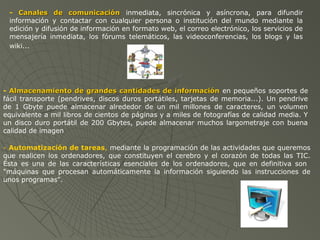 - Canales de comunicaciónCanales de comunicación inmediata, sincrónica y asíncrona, para difundir
información y contactar con cualquier persona o institución del mundo mediante la
edición y difusión de información en formato web, el correo electrónico, los servicios de
mensajería inmediata, los fórums telemáticos, las videoconferencias, los blogs y las
wiki...
- Almacenamiento de grandes cantidades de informaciónAlmacenamiento de grandes cantidades de información en pequeños soportes de
fácil transporte (pendrives, discos duros portátiles, tarjetas de memoria...). Un pendrive
de 1 Gbyte puede almacenar alrededor de un mil millones de caracteres, un volumen
equivalente a mil libros de cientos de páginas y a miles de fotografías de calidad media. Y
un disco duro portátil de 200 Gbytes, puede almacenar muchos largometraje con buena
calidad de imagen
- Automatización de tareas, mediante la programación de las actividades que queremos
que realicen los ordenadores, que constituyen el cerebro y el corazón de todas las TIC.
Ésta es una de las características esenciales de los ordenadores, que en definitiva son
"máquinas que procesan automáticamente la información siguiendo las instrucciones de
unos programas".
 