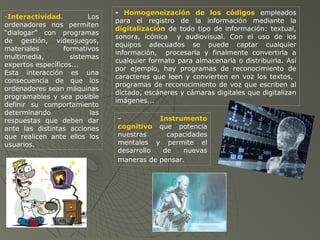 -Interactividad. Los
ordenadores nos permiten
“dialogar” con programas
de gestión, videojuegos,
materiales formativos
multimedia, sistemas
expertos específicos...
Esta interacción es una
consecuencia de que los
ordenadores sean máquinas
programables y sea posible
definir su comportamiento
determinando las
respuestas que deben dar
ante las distintas acciones
que realicen ante ellos los
usuarios.
- Homogeneización de los códigos empleados
para el registro de la información mediante la
digitalización de todo tipo de información: textual,
sonora, icónica y audiovisual. Con el uso de los
equipos adecuados se puede captar cualquier
información, procesarla y finalmente convertirla a
cualquier formato para almacenarla o distribuirla. Así
por ejemplo, hay programas de reconocimiento de
caracteres que leen y convierten en voz los textos,
programas de reconocimiento de voz que escriben al
dictado, escáneres y cámaras digitales que digitalizan
imágenes...
- Instrumento
cognitivo que potencia
nuestras capacidades
mentales y permite el
desarrollo de nuevas
maneras de pensar.
 
