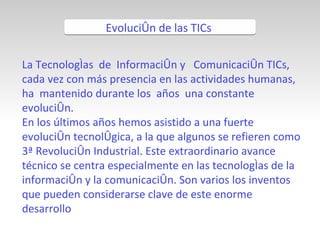 La Tecnologías  de  Información y  Comunicación TICs, cada vez con más presencia en las actividades humanas, ha  mantenido durante los  años  una constante evolución. En los últimos años hemos asistido a una fuerte evolución tecnológica, a la que algunos se refieren como 3ª Revolución Industrial. Este extraordinario avance técnico se centra especialmente en las tecnologías de la información y la comunicación. Son varios los inventos que pueden considerarse clave de este enorme desarrollo Evolución de las TICs  