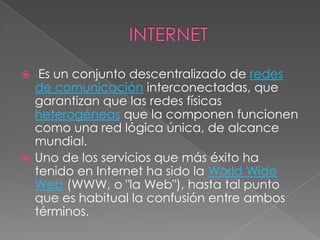 INTERNET Es un conjunto descentralizado de redes de comunicación interconectadas, que garantizan que las redes físicas heterogéneas que la componen funcionen como una red lógica única, de alcance mundial.Uno de los servicios que más éxito ha tenido en Internet ha sido la WorldWide Web (WWW, o "la Web"), hasta tal punto que es habitual la confusión entre ambos términos.