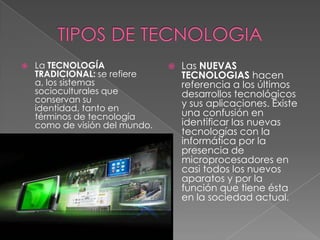 TIPOS DE TECNOLOGIALa TECNOLOGÍA TRADICIONAL: se refiere a, los sistemas socioculturales que conservan su identidad, tanto en términos de tecnología como de visión del mundo.Las NUEVAS TECNOLOGIAS hacen referencia a los últimos desarrollos tecnológicos y sus aplicaciones. Existe una confusión en identificar las nuevas tecnologías con la informática por la presencia de microprocesadores en casi todos los nuevos aparatos y por la función que tiene ésta en la sociedad actual.