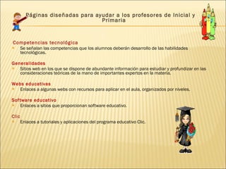   Páginas diseñadas para ayudar a los profesores de Inicial y Primaria   Competencias tecnológica Se señalan las competencias que los alumnos deberán desarrollo de las habilidades tecnológicas.  Generalidades Sitios web en los que se dispone de abundante información para estudiar y profundizar en las consideraciones teóricas de la mano de importantes expertos en la materia. Webs educativas Enlaces a algunas webs con recursos para aplicar en el aula, organizados por niveles. Software educativo Enlaces a sitios que proporcionan software educativo . Clic Enlaces a tutoriales y aplicaciones del programa educativo Clic. P áginas diseñadas para ayudar a los profesores de Infantil y Primaria que siguen los cursos de incorporación de las TIC a las aulas.     