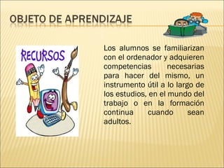 Los alumnos se familiarizan con el ordenador y adquieren competencias necesarias para hacer del mismo, un instrumento útil a lo largo de los estudios, en el mundo del trabajo o en la formación continua cuando sean adultos.  