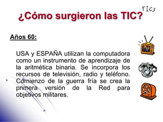 ¿Cómo surgieron las TIC?Años 60:	USA y ESPAÑA utilizan la computadora como un instrumento de aprendizaje de la aritmética binaria. Se incorpora los recursos de televisión, radio y teléfono. Comienzo de la guerra fría se crea la primera versión de la Red para objetivos militares.