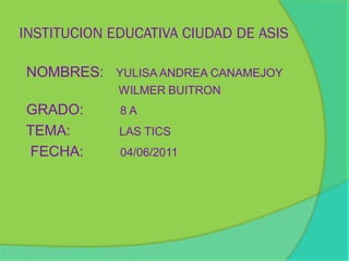 INSTITUCION EDUCATIVA CIUDAD DE ASIS

NOMBRES: YULISA ANDREA CANAMEJOY
             WILMER BUITRON
GRADO:       8A
TEMA:        LAS TICS
FECHA:       04/06/2011
 