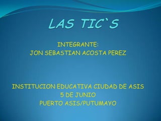 LAS TIC`S INTEGRANTE: JON SEBASTIAN ACOSTA PEREZ INSTITUCION EDUCATIVA CIUDAD DE ASIS 5 DE JUNIO PUERTO ASIS/PUTUMAYO 