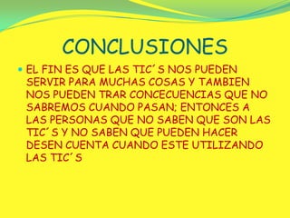 CONCLUSIONESEL FIN ES QUE LAS TIC´S NOS PUEDEN SERVIR PARA MUCHAS COSAS Y TAMBIEN NOS PUEDEN TRAR CONCECUENCIAS QUE NO SABREMOS CUANDO PASAN; ENTONCES A LAS PERSONAS QUE NO SABEN QUE SON LAS TIC´S Y NO SABEN QUE PUEDEN HACER DESEN CUENTA CUANDO ESTE UTILIZANDO LAS TIC´S