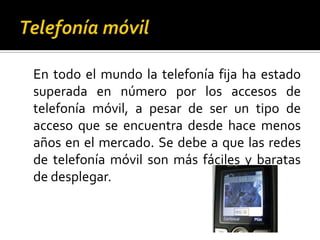 Telefonía móvil	En todo el mundo la telefonía fija ha estado superada en número por los accesos de telefonía móvil, a pesar de ser un tipo de acceso que se encuentra desde hace menos años en el mercado. Se debe a que las redes de telefonía móvil son más fáciles y baratas de desplegar.