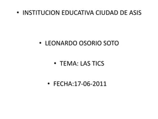 INSTITUCION EDUCATIVA CIUDAD DE ASIS LEONARDO OSORIO SOTO TEMA: LAS TICS FECHA:17-06-2011	 