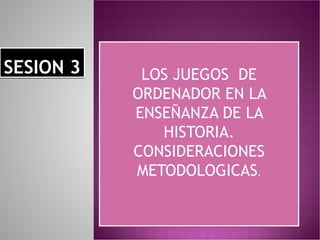 SESION 3 LOS JUEGOS  DE ORDENADOR EN LA ENSEÑANZA DE LA HISTORIA. CONSIDERACIONES METODOLOGICAS . 