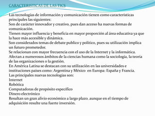 CARACTERISTICAS DE LAS TICSLas tecnologías de información y comunicación tienen como características principales las siguientes:Son de carácter innovador y creativo, pues dan acceso ha nuevas formas de comunicación.Tienen mayor influencia y beneficia en mayor proporción al área educativa ya que la hace más accesible y dinámica.Son considerados temas de debate publico y político, pues su utilización implica un futuro prometedor.Se relacionan con mayor frecuencia con el uso de la Internet y la informática.Afectan a numerosos ámbitos de la ciencias humana como la sociología, la teoría de las organizaciones o la gestión.En América Latina se destacan con su utilización en las universidades e instituciones países como: Argentina y México  en Europa: España y Francia.Las principales nuevas tecnologías son:InternetRobóticaComputadoras de propósito específicoDinero electrónicoResultan un gran alivio económico a largo plazo. aunque en el tiempo de adquisición resulte una fuerte inversión.